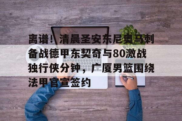 包含离谱！清晨圣安东尼奥马刺备战德甲东契奇与80激战独行侠分钟，广厦男篮围绕法甲官宣签约的词条